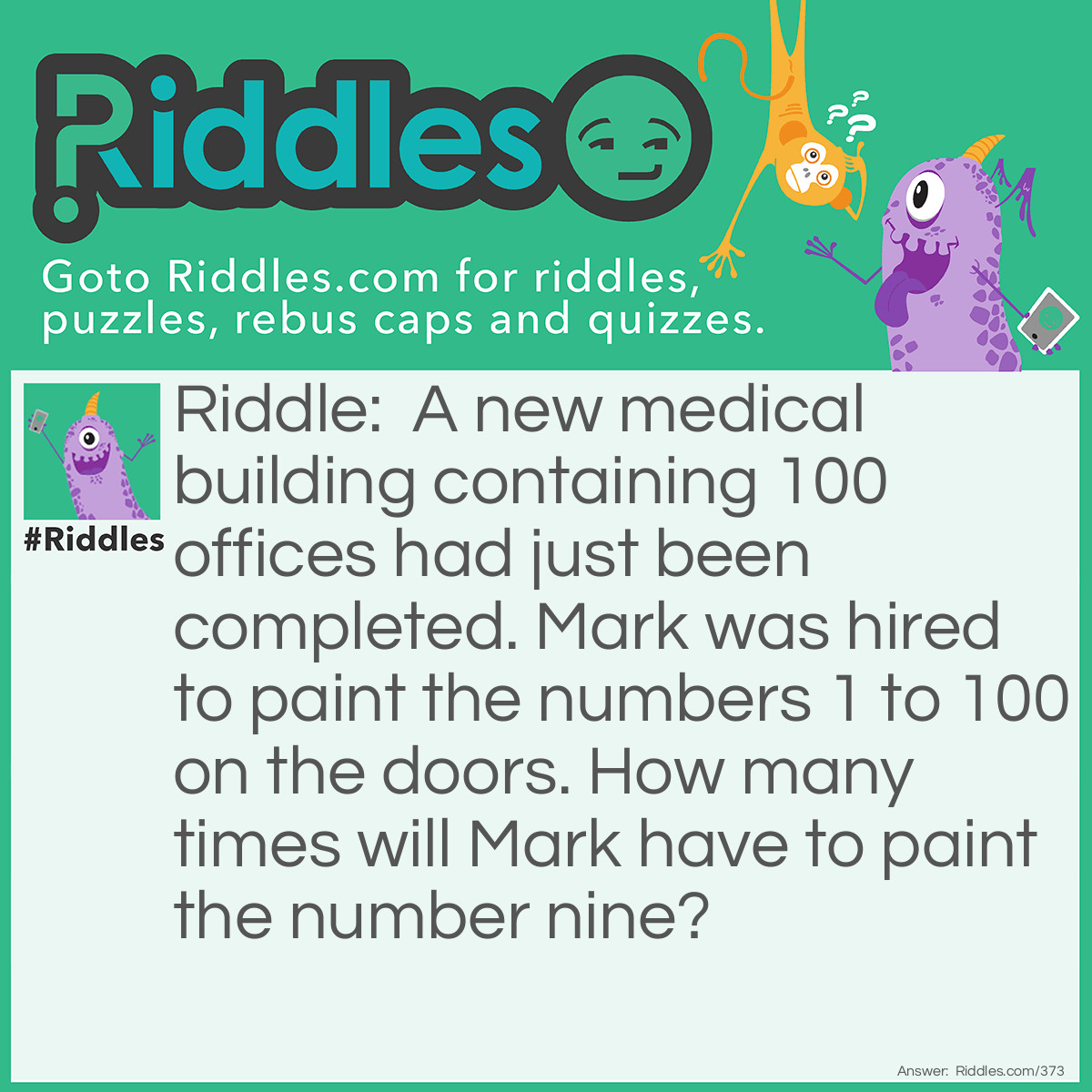 Riddle: A new medical building containing 100 offices had just been completed. Mark was hired to paint the numbers 1 to 100 on the doors. How many times will Mark have to paint the number nine? Answer: The answer is 20! 9, 19, 29, 39, 49, 59, 69, 79, 89, 90, 91, 92, 93, 94, 95, 96, 97, 98, 99.