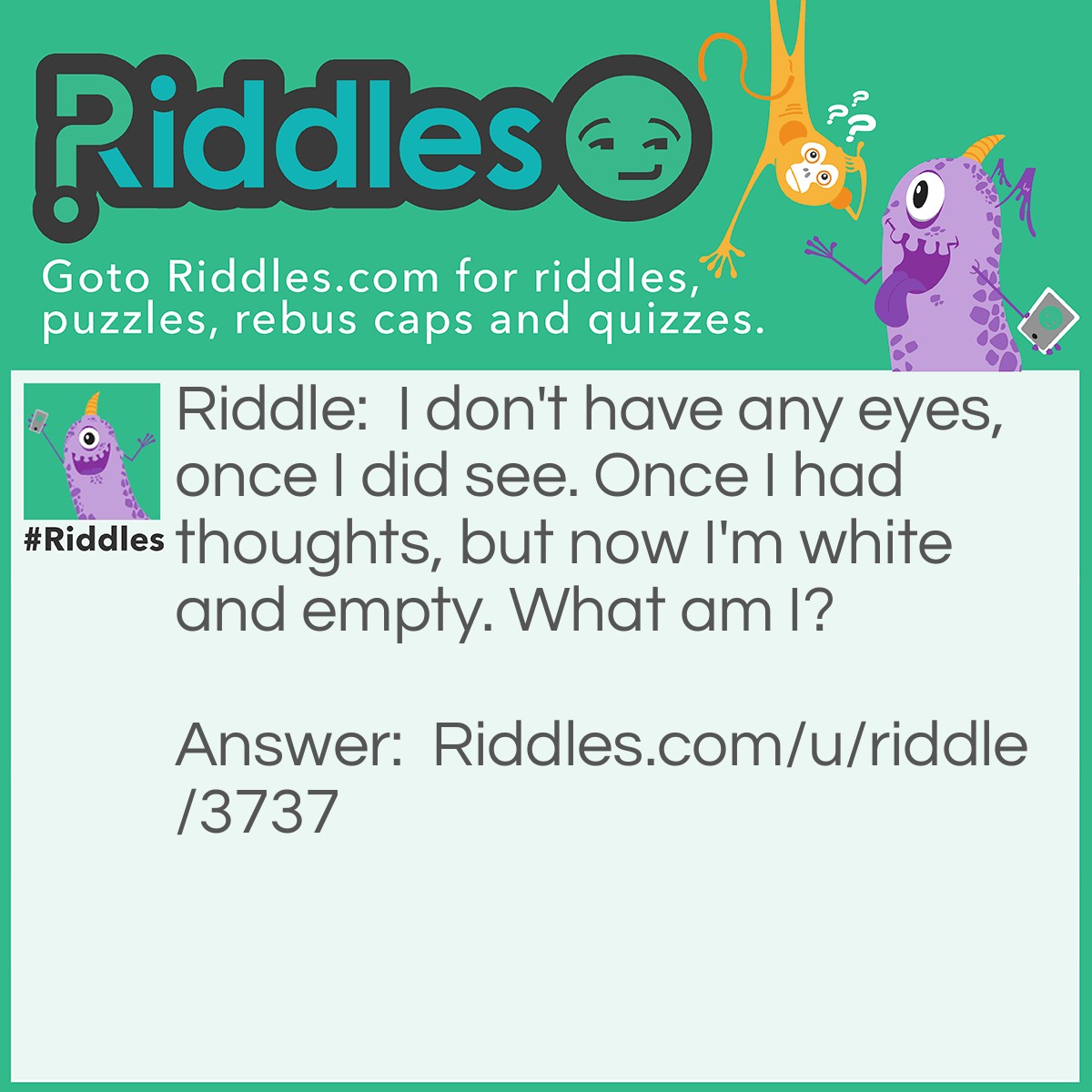Riddle: I don't have any eyes, once I did see. Once I had thoughts, but now I'm white and empty. What am I? Answer: A skull.