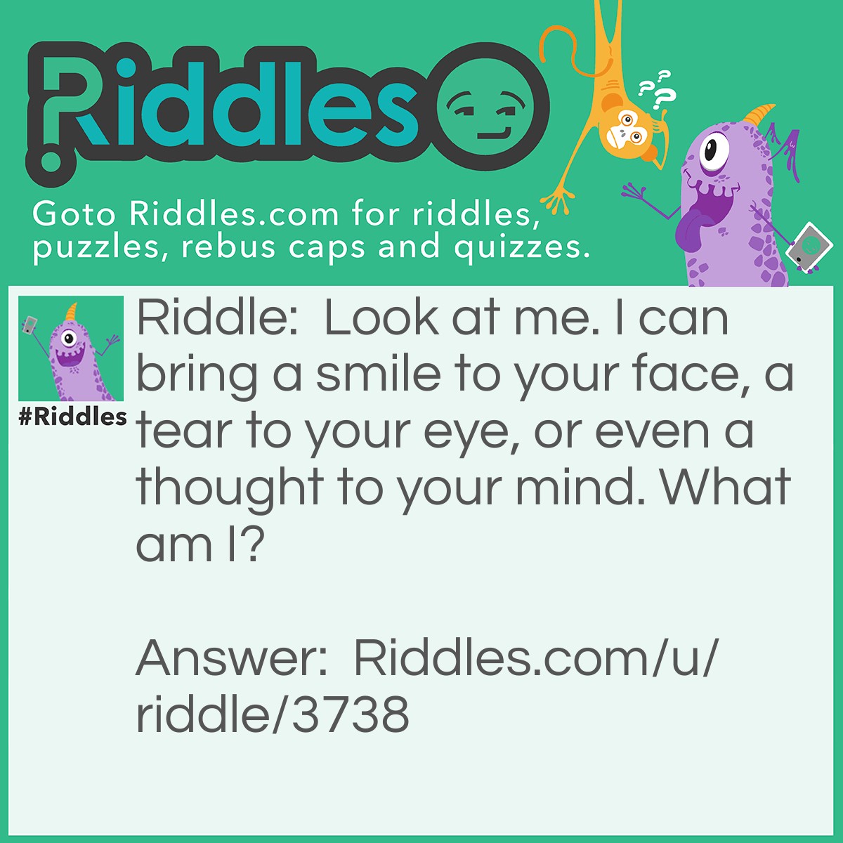 Riddle: Look at me. I can bring a smile to your face, a tear to your eye, or even a thought to your mind. What am I? Answer: Memories.