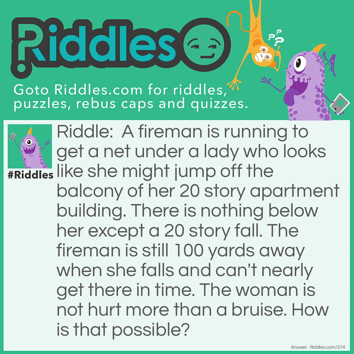 Riddle: A fireman is running to get a net under a lady who looks like she might jump off the balcony of her 20 story apartment building. There is nothing below her except a 20 story fall. The fireman is still 100 yards away when she falls and can't nearly get there in time. The woman is not hurt more than a bruise. How is that possible? Answer: She fell back into her apartment, jumping from the balcony into the inside.
