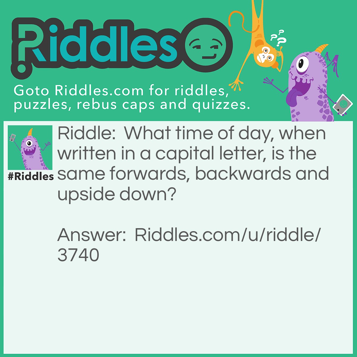 Riddle: What time of day, when written in a capital letter, is the same forwards, backwards and upside down? Answer: NOON.