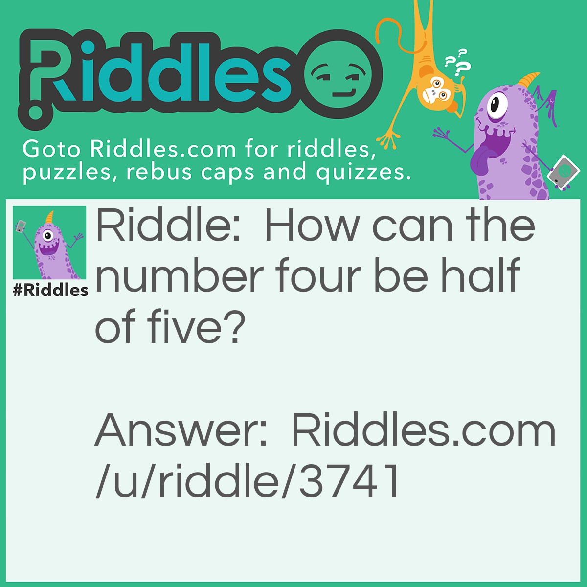 Riddle: How can the number four be half of five? Answer: FIVE. Take of the F and the E, so you have IV. That's four in Roman Numurals.