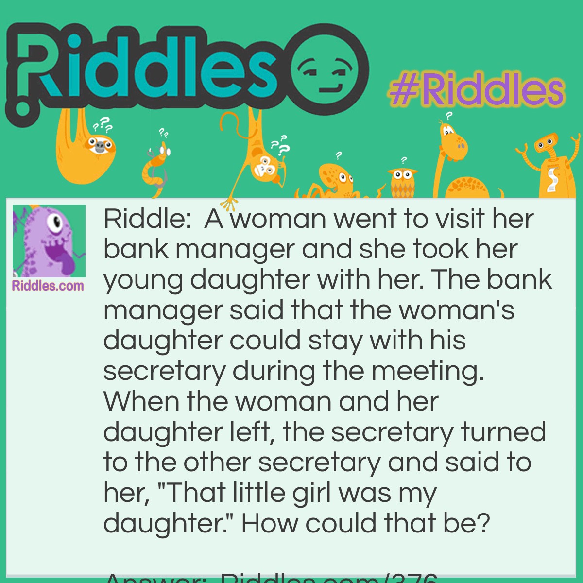 Riddle: A woman went to visit her bank manager and she took her young daughter with her. The bank manager said that the woman's daughter could stay with his secretary during the meeting. When the woman and her daughter left, the secretary turned to the other secretary and said to her, "That little girl was my daughter." How could that be? Answer: The secretary was the girl's father.
