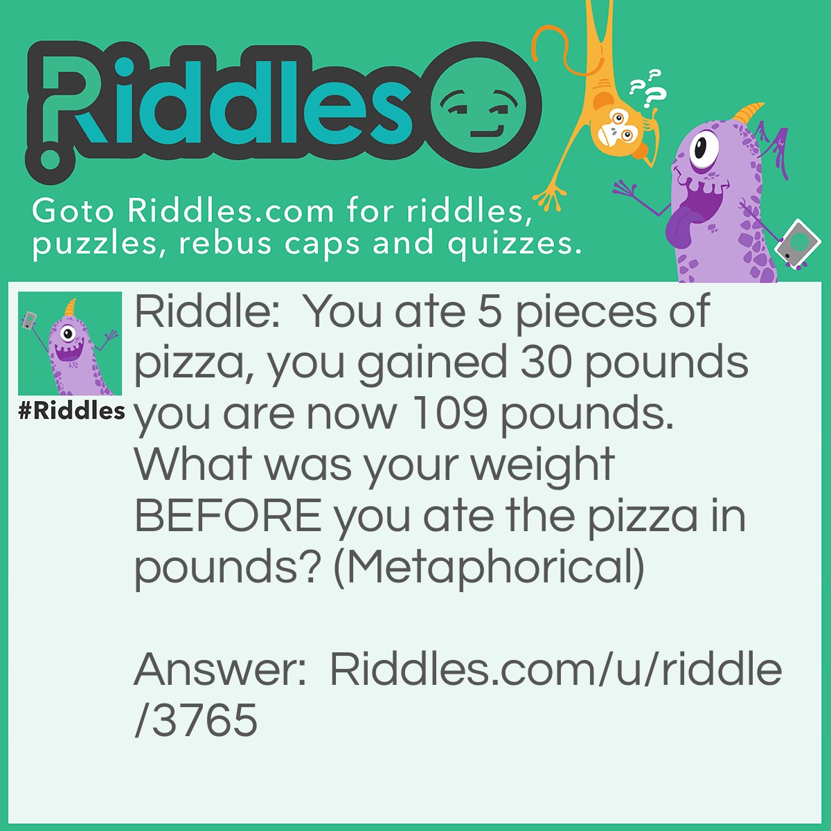 Riddle: You ate 5 pieces of pizza, you gained 30 pounds you are now 109 pounds. What was your weight BEFORE you ate the pizza in pounds? (Metaphorical) Answer: 79 pounds (Metaphorically, impossible to gain weight that fast).