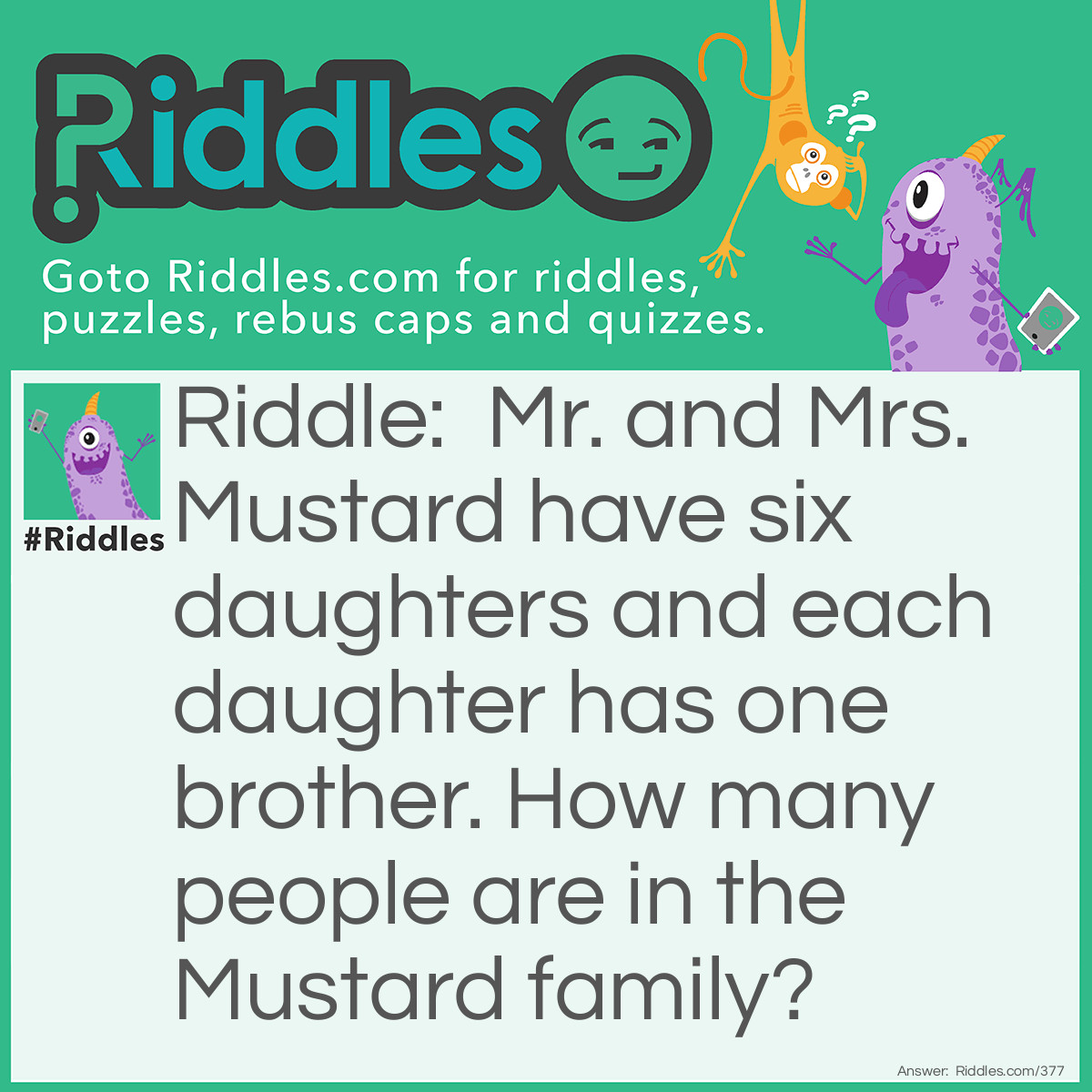 Riddle: Mr. and Mrs. Mustard have six daughters and each daughter has one brother. How many people are in the Mustard family? Answer: There are nine Mustards in the family. Since each daughter shares the same brother, there are six girls, one boy, and Mr. and Mrs. Mustard.