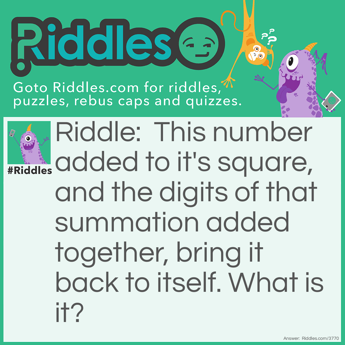 Riddle: This number added to it's square, and the digits of that summation added together, bring it back to itself. What is it? Answer: 3. 3 squared is 9. 3+9=12. Take the two digits of the summation and add them; 1+2=3. In short; 3-9-12-3. This can also work with the number 0 and 9.