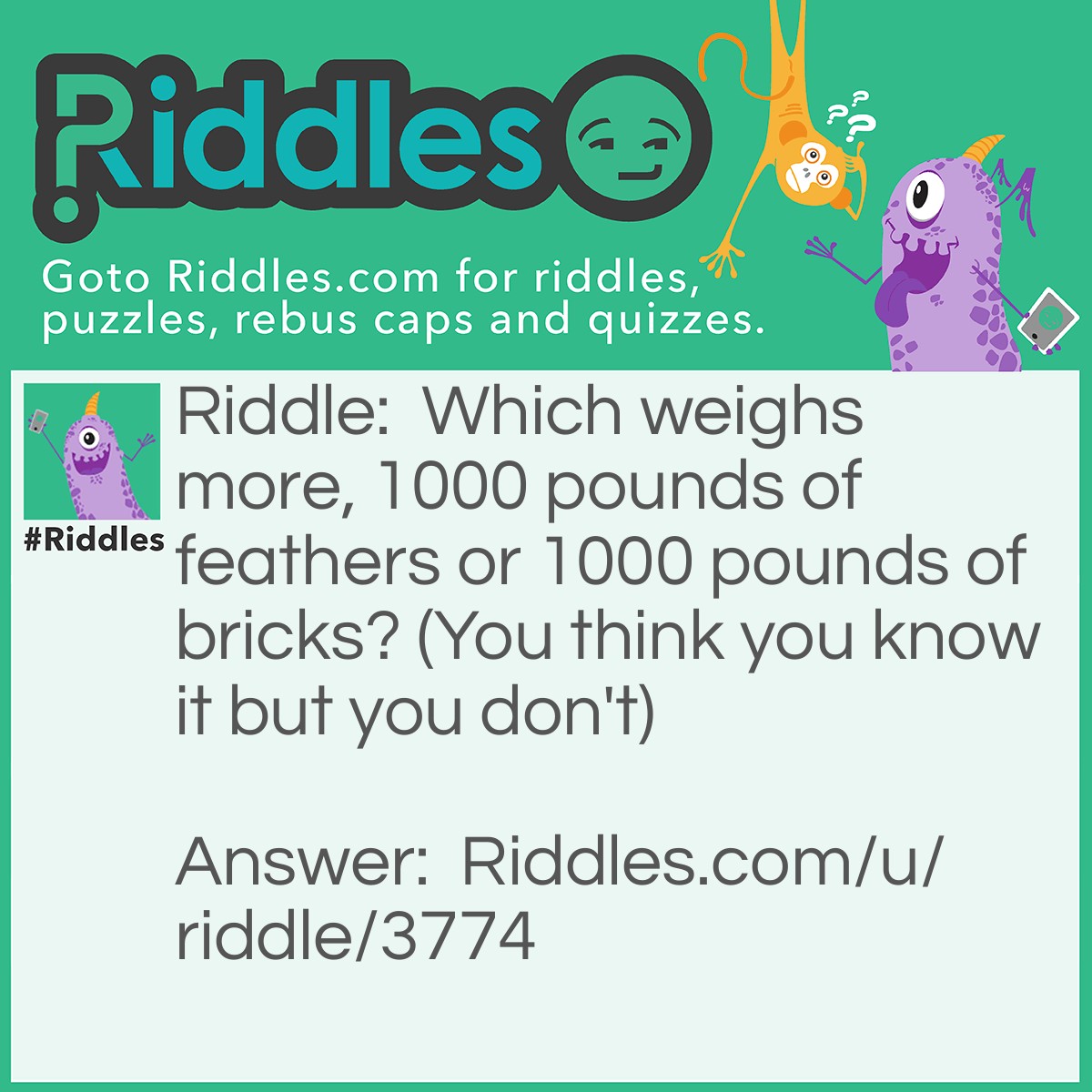 Riddle: Which weighs more, 1000 pounds of feathers or 1000 pounds of bricks? (You think you know it but you don't) Answer: The feathers, you have to carry the weight of what you did to all those poor birds :(