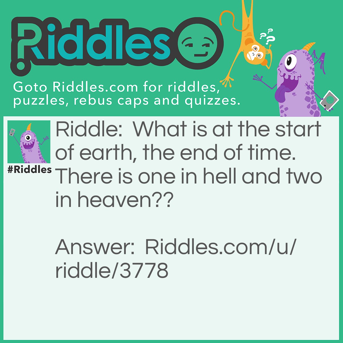 Riddle: What is at the start of earth, the end of time. There is one in hell and two in heaven?? Answer: The letter E.