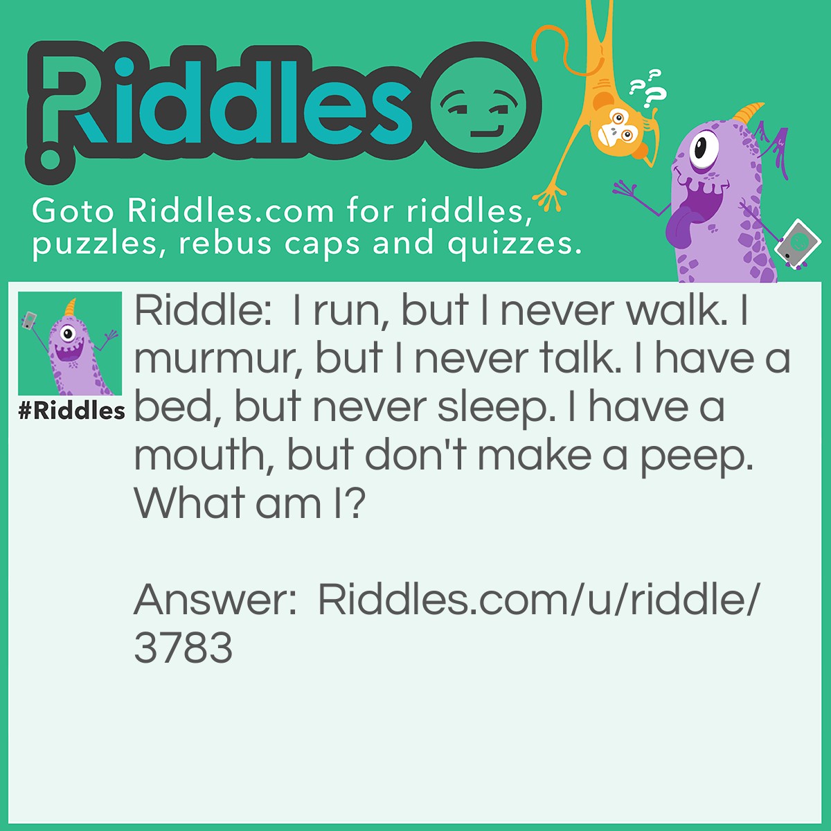 Riddle: I run, but I never walk. I murmur, but I never talk. I have a bed, but never sleep. I have a mouth, but don't make a peep. What am I? Answer: A river/stream.