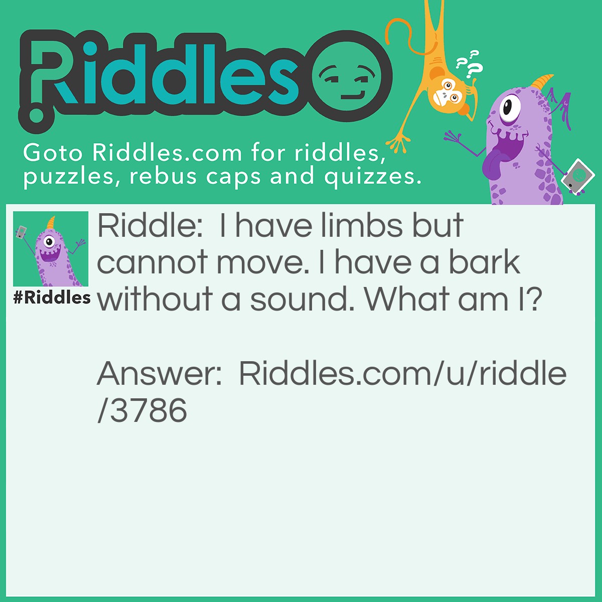 Riddle: I have limbs but cannot move. I have a bark without a sound. What am I? Answer: A tree.