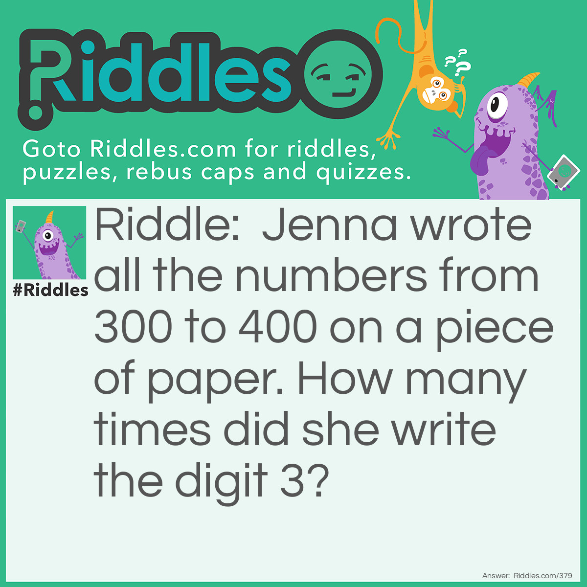 Riddle: Jenna wrote all the numbers from 300 to 400 on a piece of paper. How many times did she write the digit 3? Answer: Jenna wrote it 120 times.