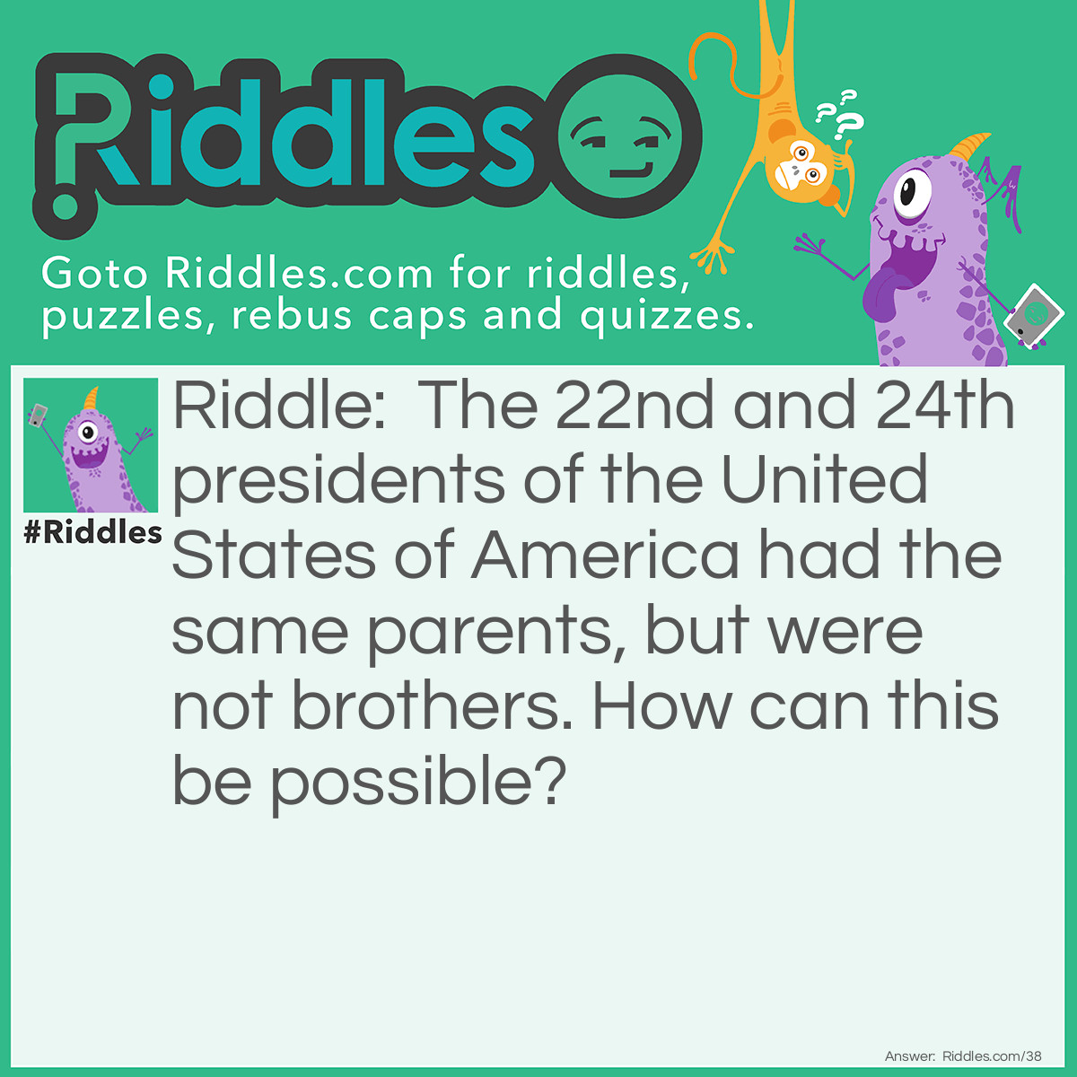 Riddle: The 22nd and 24th presidents of the United States of America had the same parents, but were not brothers. How can this be possible? Answer: They were the same man. Grover Cleveland served two terms as president of the United States, but the terms were not consecutive.