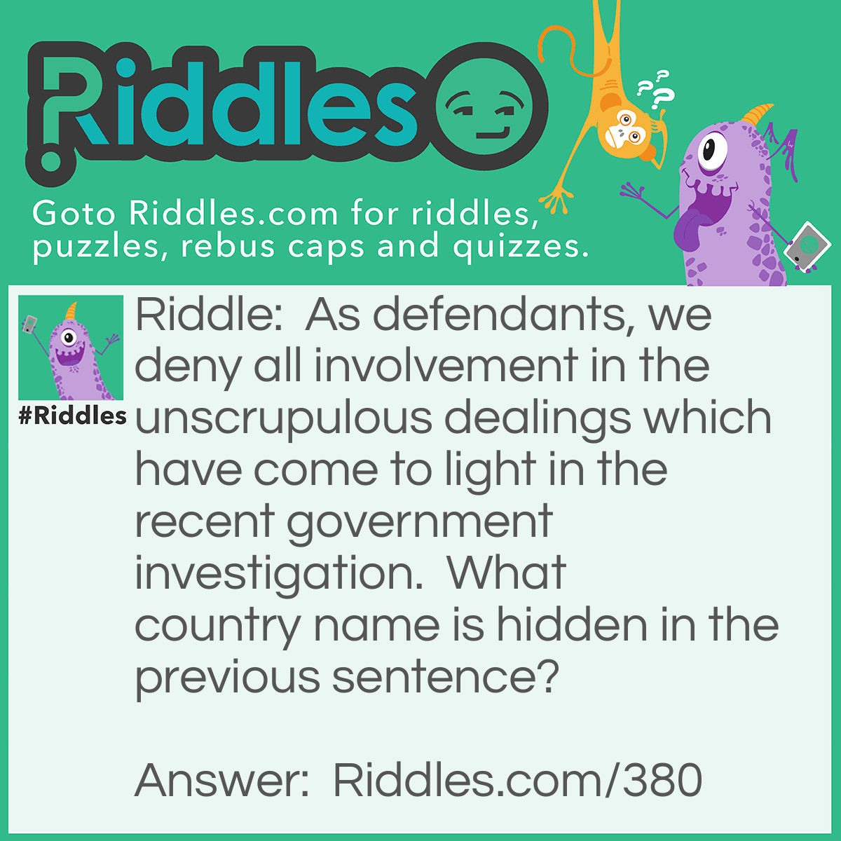 Riddle: As defendants, we deny all involvement in the unscrupulous dealings which have come to light in the recent government investigation. What country name is hidden in the previous sentence? Answer: Sweden. "defendant-<strong>S</strong>, <strong>we den-</strong>y".