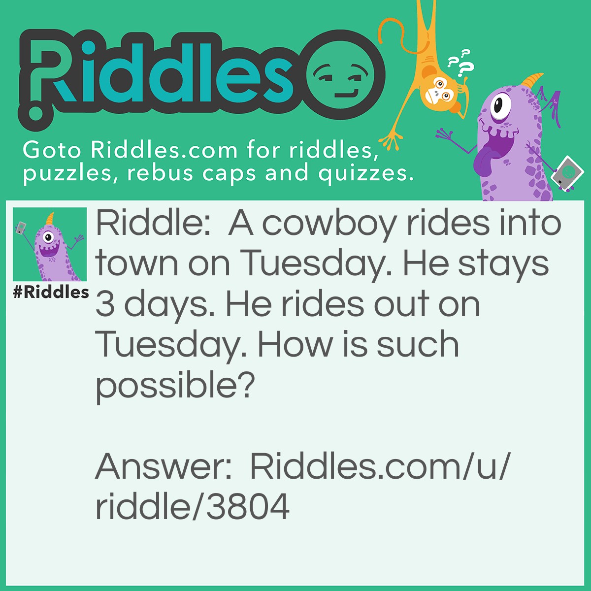 Riddle: A cowboy rides into town on Tuesday. He stays 3 days. He rides out on Tuesday. How is such possible? Answer: The Horse's name is Tuesday