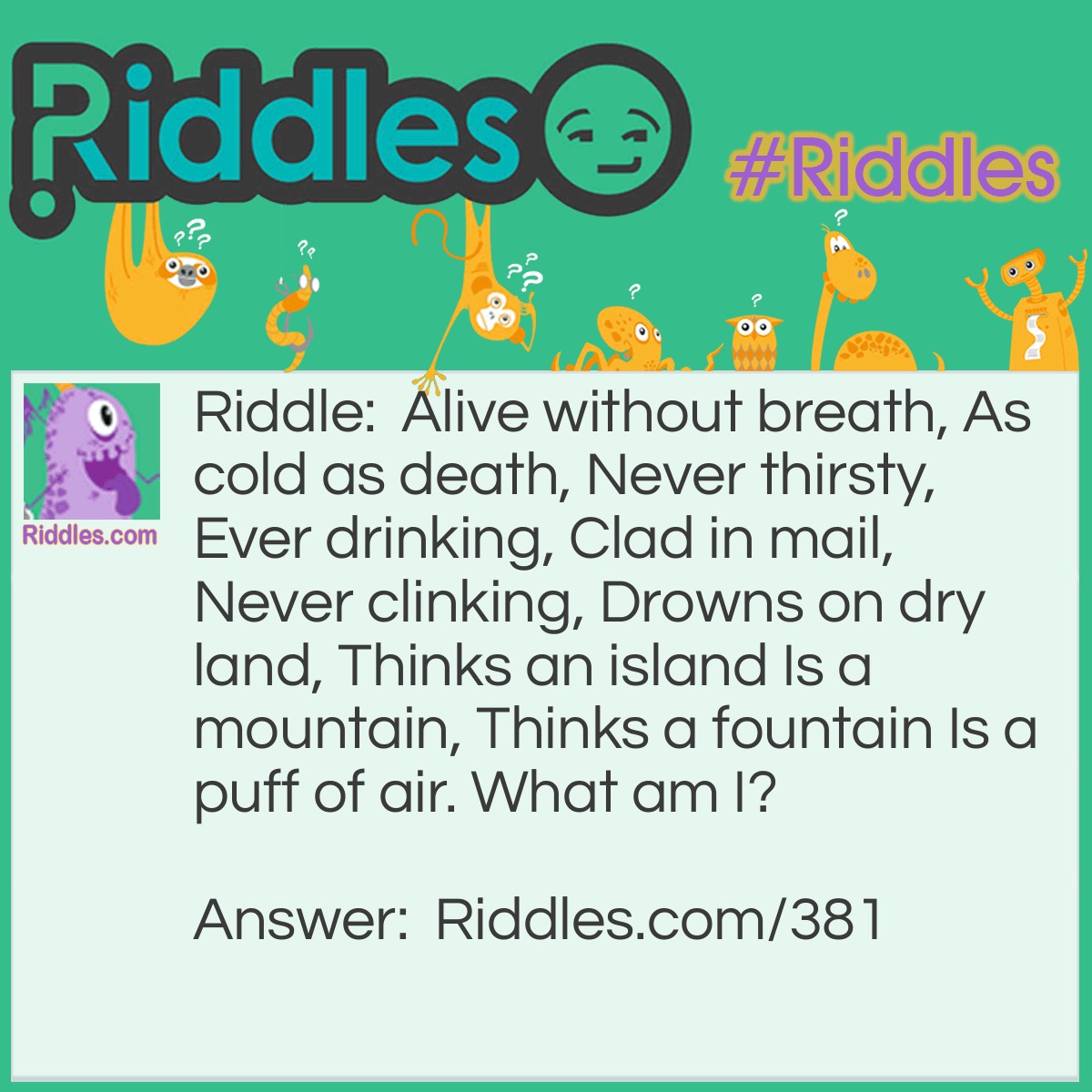 Riddle: Alive without breath, As cold as death, Never thirsty, Ever drinking, Clad in mail, Never clinking, Drowns on dry land, Thinks an island Is a mountain, Thinks a fountain Is a puff of air. What am I? Answer: A fish.