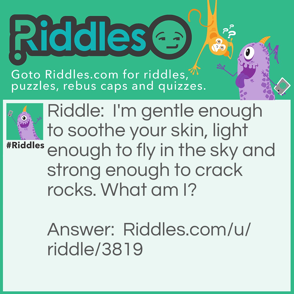 Riddle: I'm gentle enough to soothe your skin, light enough to fly in the sky and strong enough to crack rocks. What am I? Answer: Water.