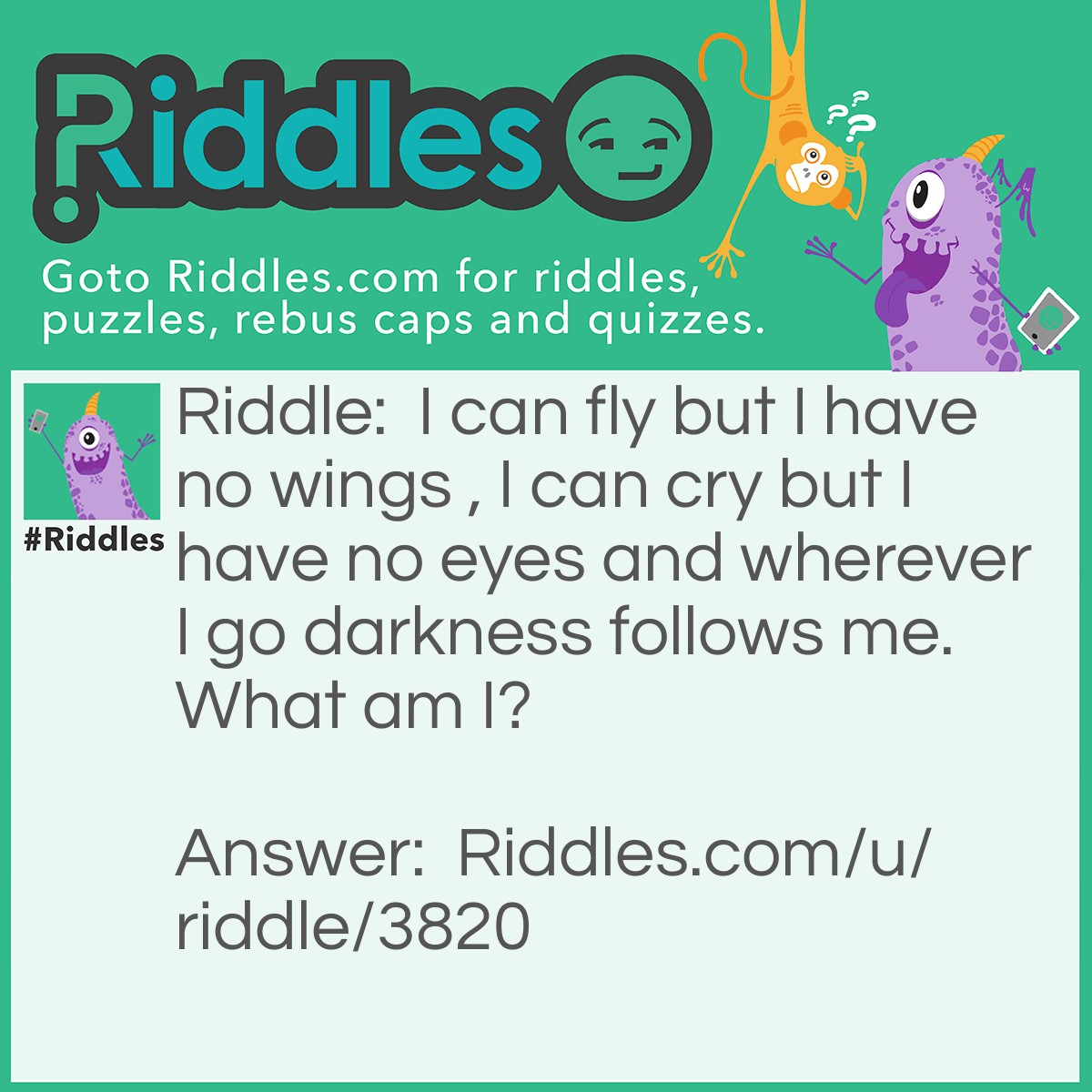 Riddle: I can fly but I have no wings , I can cry but I have no eyes and wherever I go darkness follows me. What am I? Answer: Clouds.