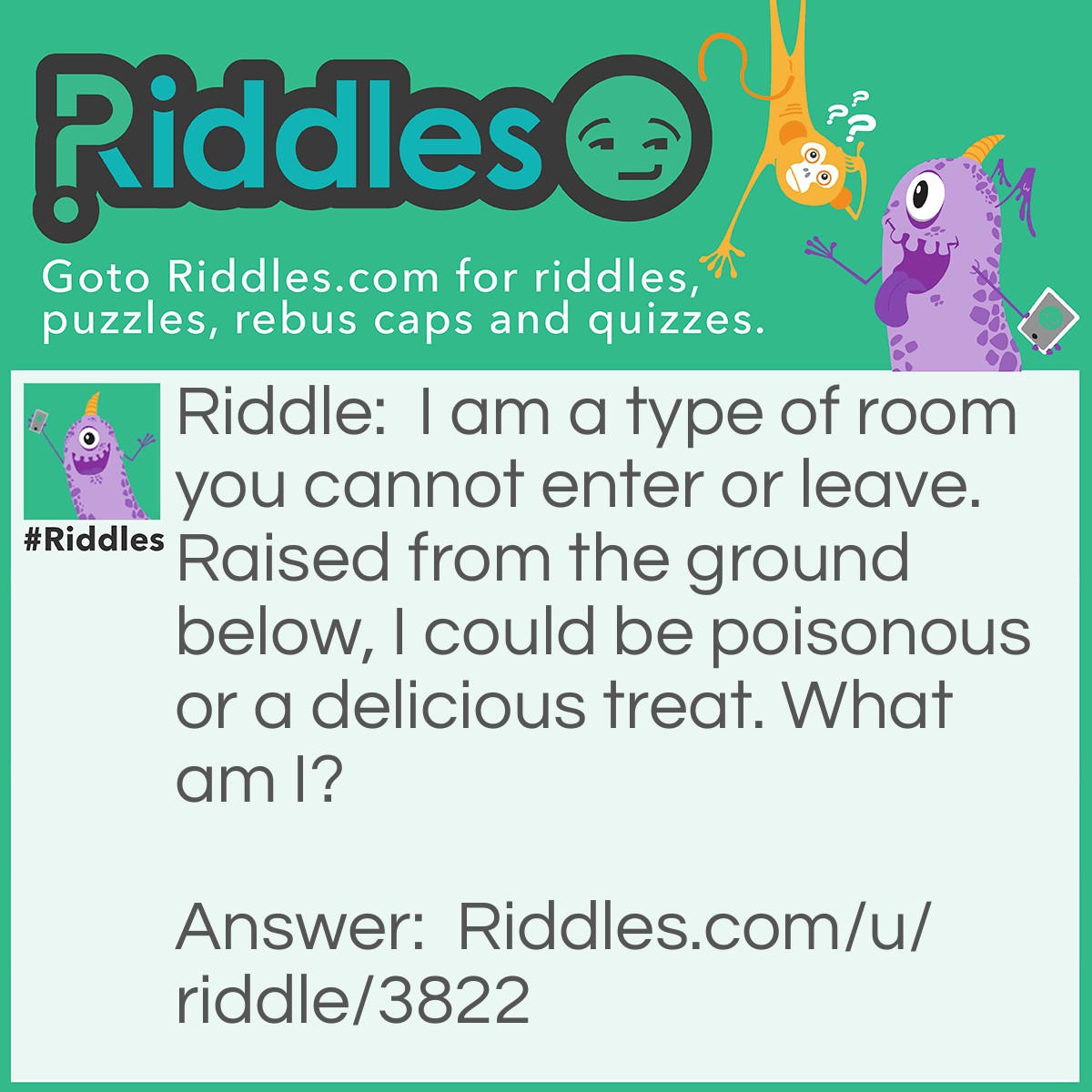 Riddle: I am a type of room you cannot enter or leave. Raised from the ground below, I could be poisonous or a delicious treat. What am I? Answer: Mushroom.