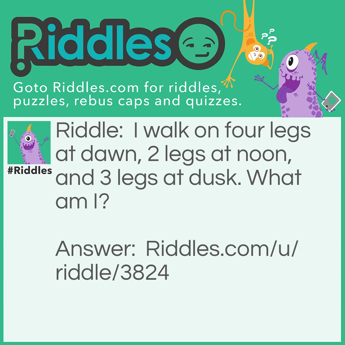 Riddle: I walk on four legs at dawn, 2 legs at noon, and 3 legs at dusk. What am I? Answer: Man. They crawl on four limbs when they're babies, two legs at the middle of their life, and when they're old, they use a cane.