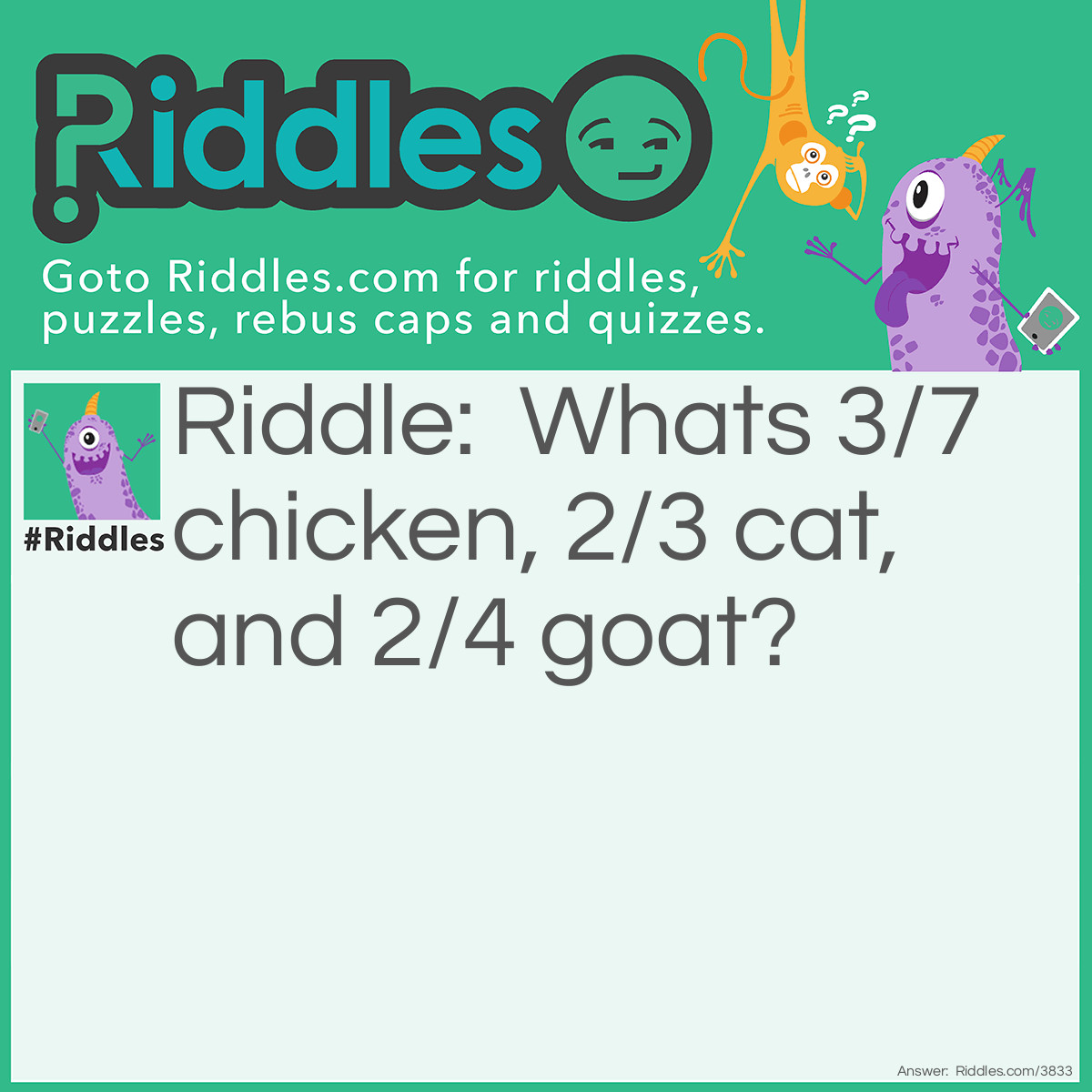 Riddle: What's 3/7 chicken, 2/3 cat, and 2/4 goat? Answer: Chicago. The first three words out of seven of chicken are CHI, the first two words out of 3 of cat are CA, and the first two words out of goat are GO. Therefore making, (CHI)(CA)(GO).