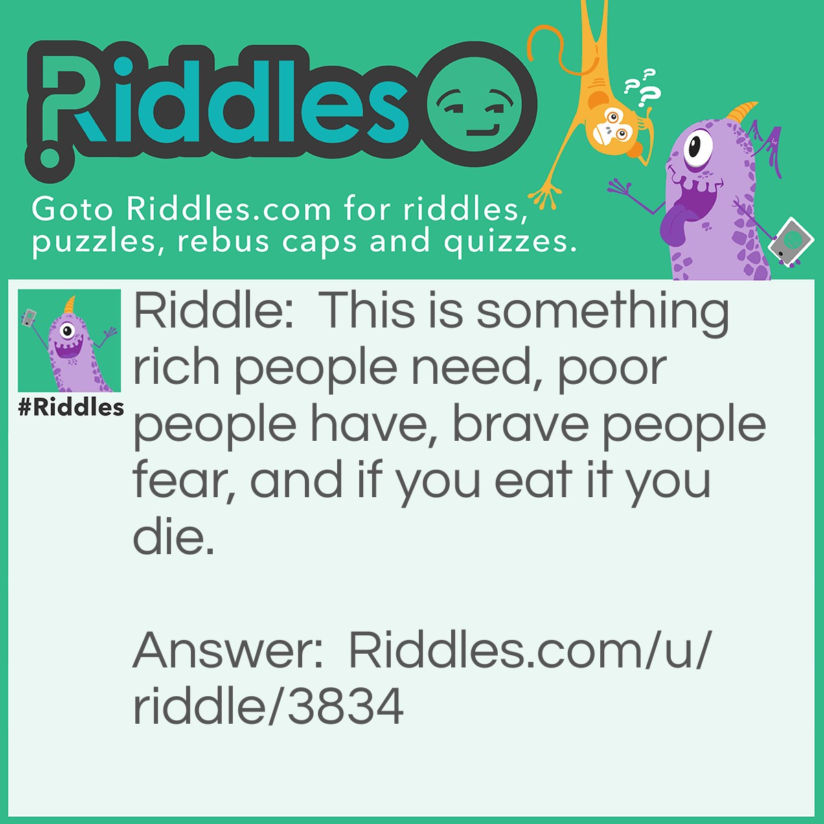 Riddle: This is something rich people need, poor people have, brave people fear, and if you eat it you die. What is it? Answer: Nothing. Rich people need NOTHING, poor people have NOTHING, brave people fear NOTHING, and if you eat NOTHING you die.