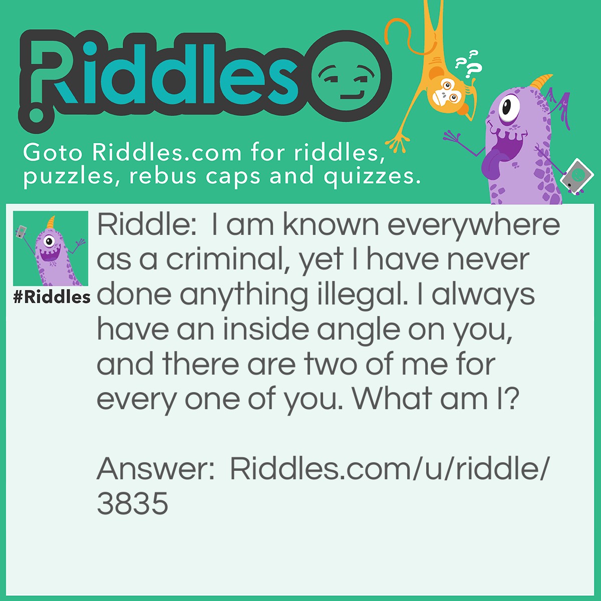 Riddle: I am known everywhere as a criminal, yet I have never done anything illegal. I always have an inside angle on you, and there are two of me for every one of you. What am I? Answer: I am... the crook of an elbow! The crook is called a crook (obviously), and as your arms are on the side of your body, the insides of your elbows most nearly always have an inside angle on you; it's not psychological at all! And for every arm is an elbow, so two elbows means two crooks of an elbow per person.