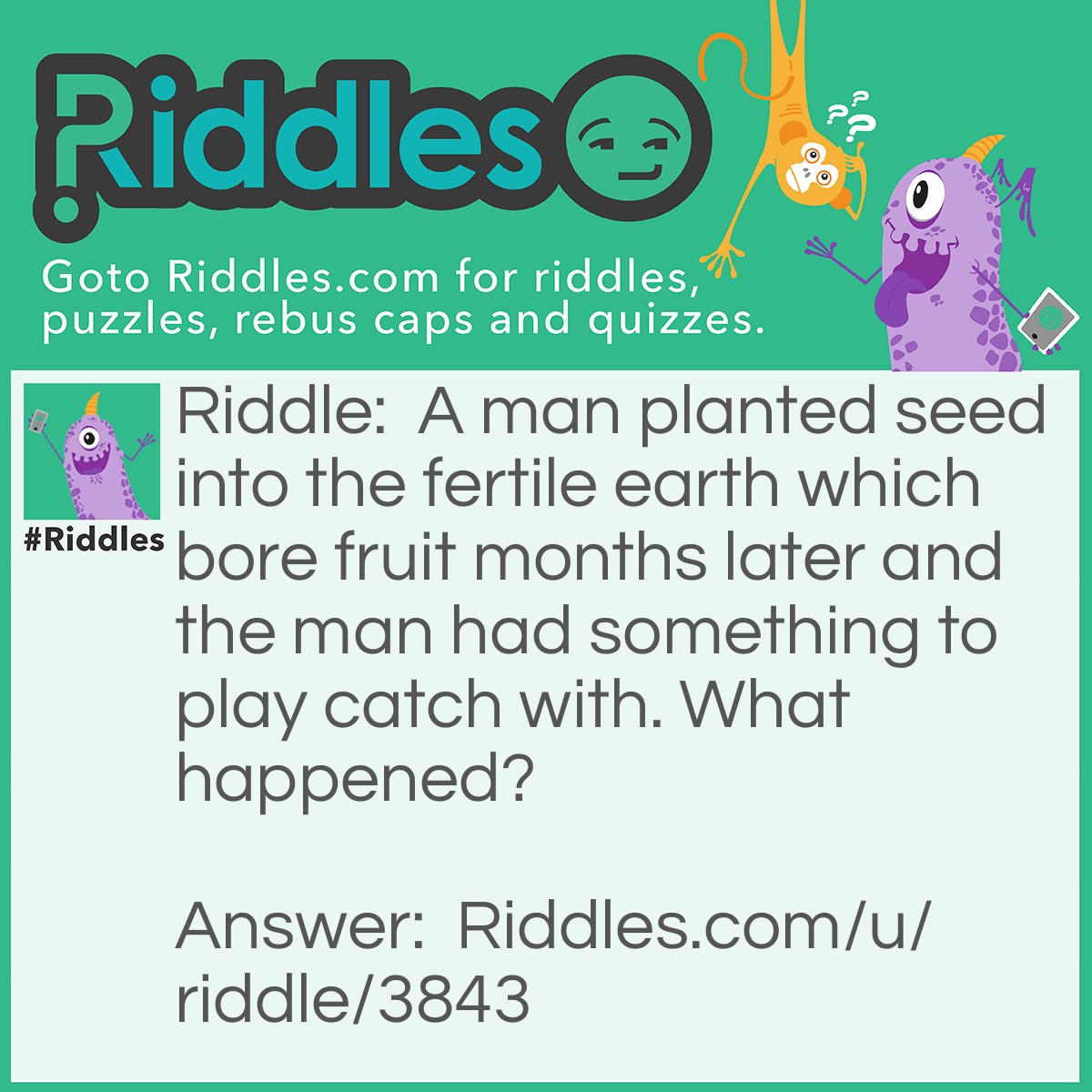 Riddle: A man planted seed into the fertile earth which bore fruit months later and the man had something to play catch with. What happened? Answer: Reproduction (fruit of the womb).