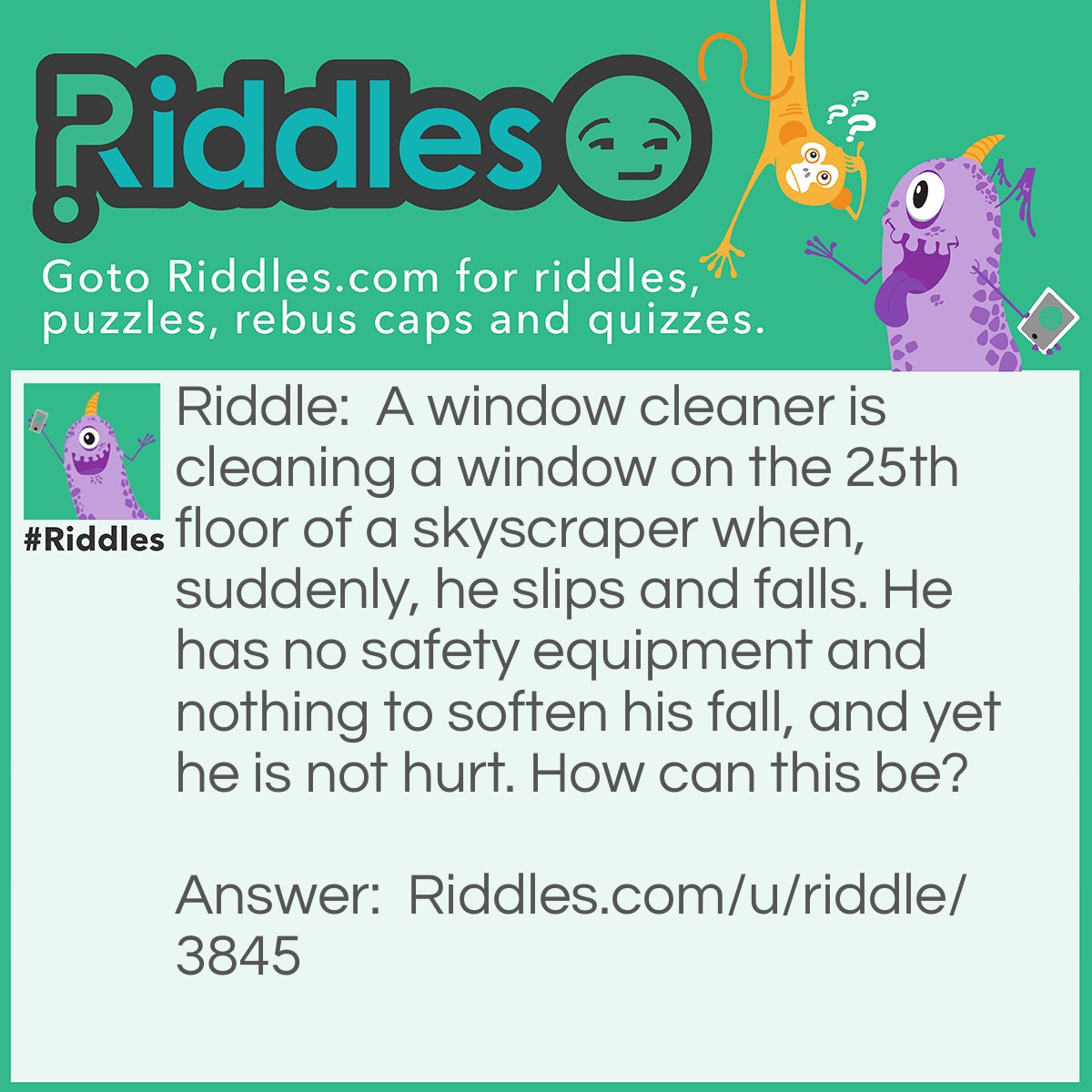Riddle: A window cleaner is cleaning a window on the 25th floor of a skyscraper when, suddenly, he slips and falls. He has no safety equipment and nothing to soften his fall, and yet he is not hurt. How can this be? Answer: He was inside cleaning windows.