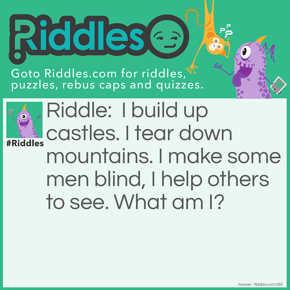 Riddle: I build up castles. I tear down mountains. I make some men blind, I help others to see. What am I? Answer: Sand.