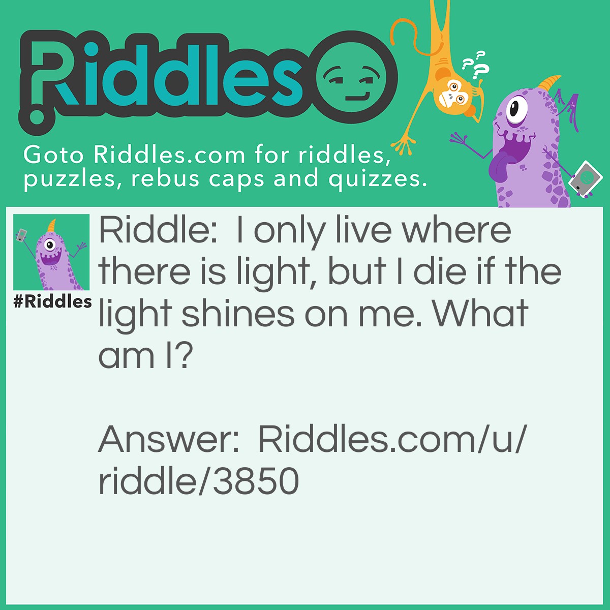 Riddle: I only live where there is light, but I die if the light shines on me. What am I? Answer: A shadow.
