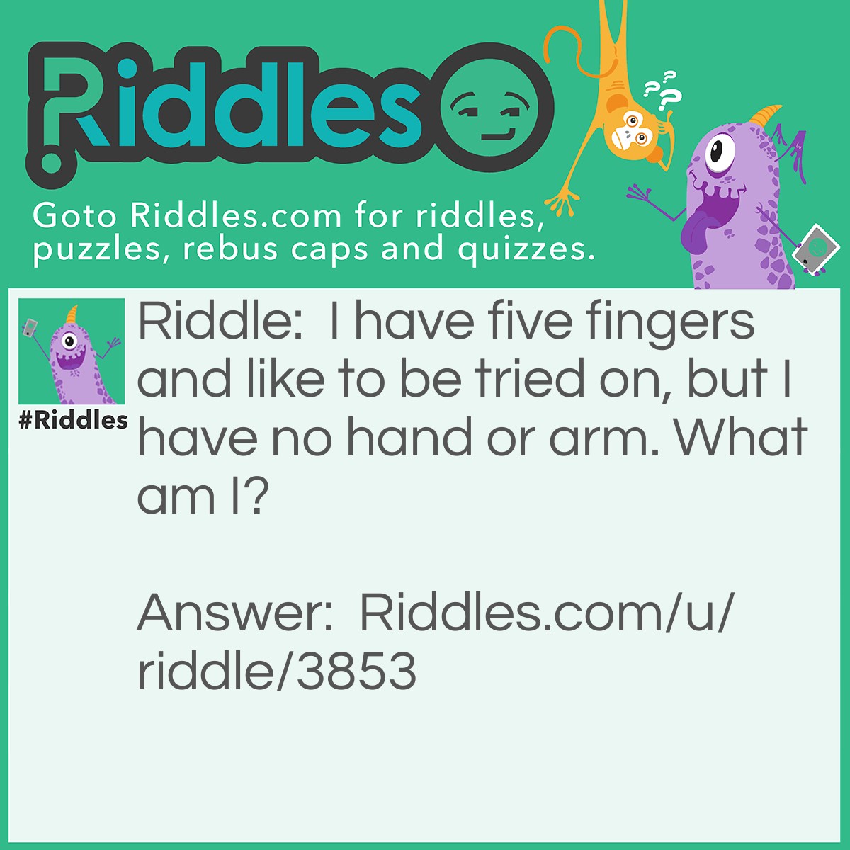 Riddle: I have five fingers and like to be tried on, but I have no hand or arm. What am I? Answer: A Glove!!!