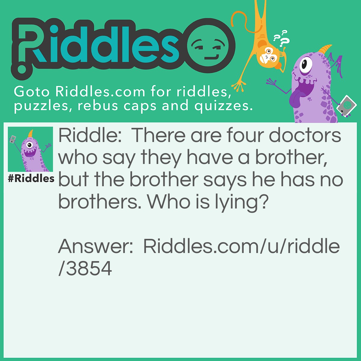 Riddle: There are four doctors who say they have a brother, but the brother says he has no brothers. Who is lying? Answer: Neither, the doctors are his sisters!