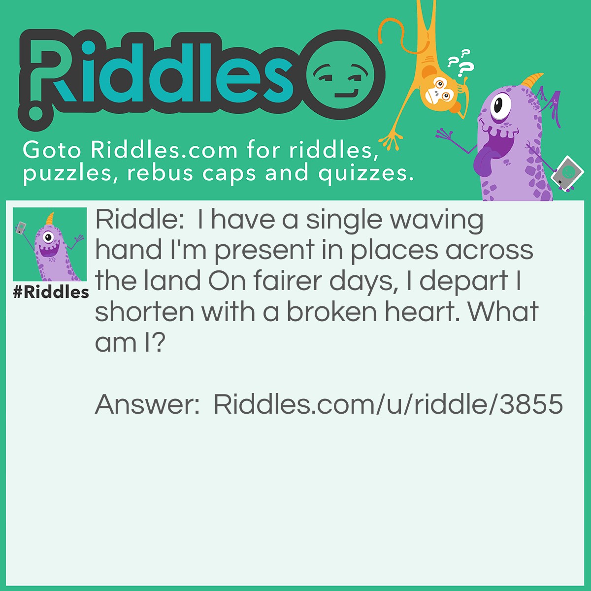 Riddle: I have a single waving hand I'm present in places across the land On fairer days, I depart I shorten with a broken heart. What am I? Answer: A flag.