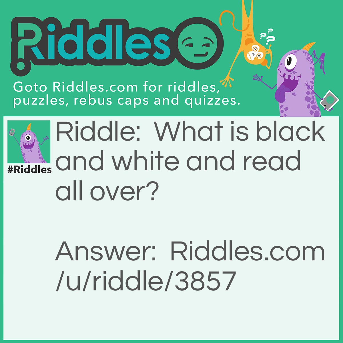 Riddle: What is black and white and read all over? Answer: A newspaper.