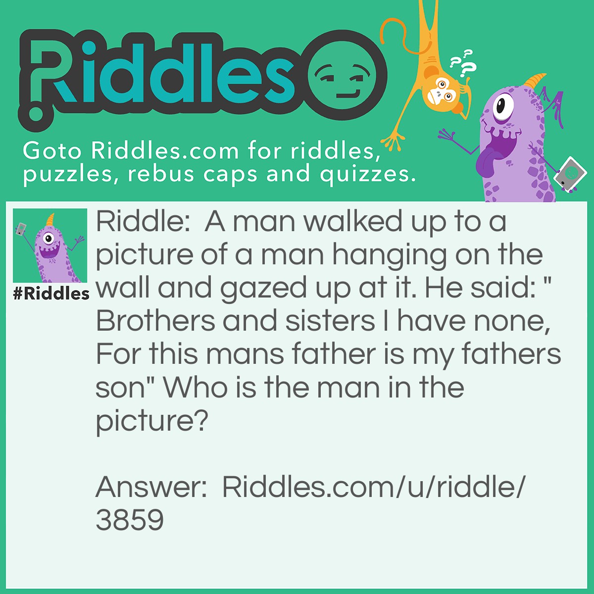 Riddle: A man walked up to a picture of a man hanging on the wall and gazed up at it. He said: "Brothers and sisters I have none, For this mans father is my fathers son" Who is the man in the picture? Answer: Him self, if he has no brothers nor sisters, than the man in the picture is himself or "my fathers son".