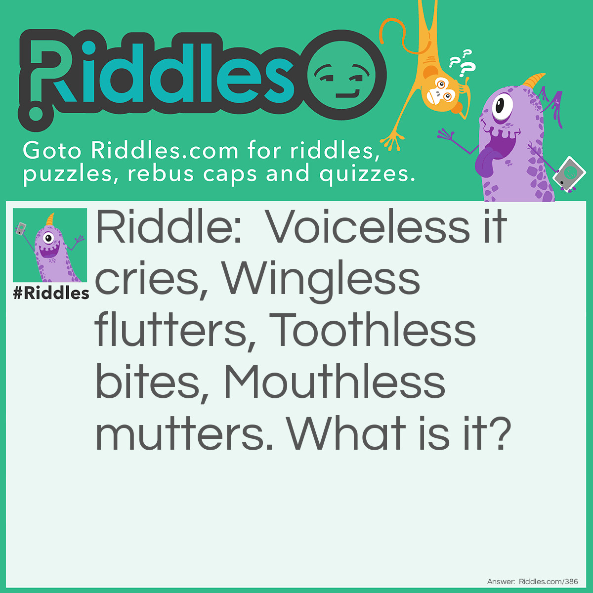 Riddle: Voiceless it cries, Wingless flutters, Toothless bites, Mouthless mutters. What is it? Answer: Wind.