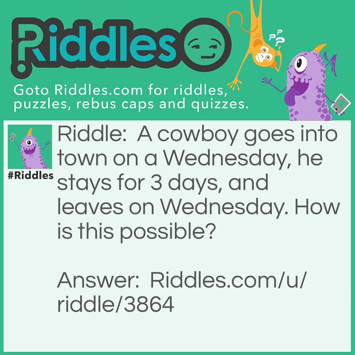 Riddle: A cowboy goes into town on a Wednesday, he stays for 3 days, and leaves on Wednesday. How is this possible? Answer: His horse's name is Wednesday!
