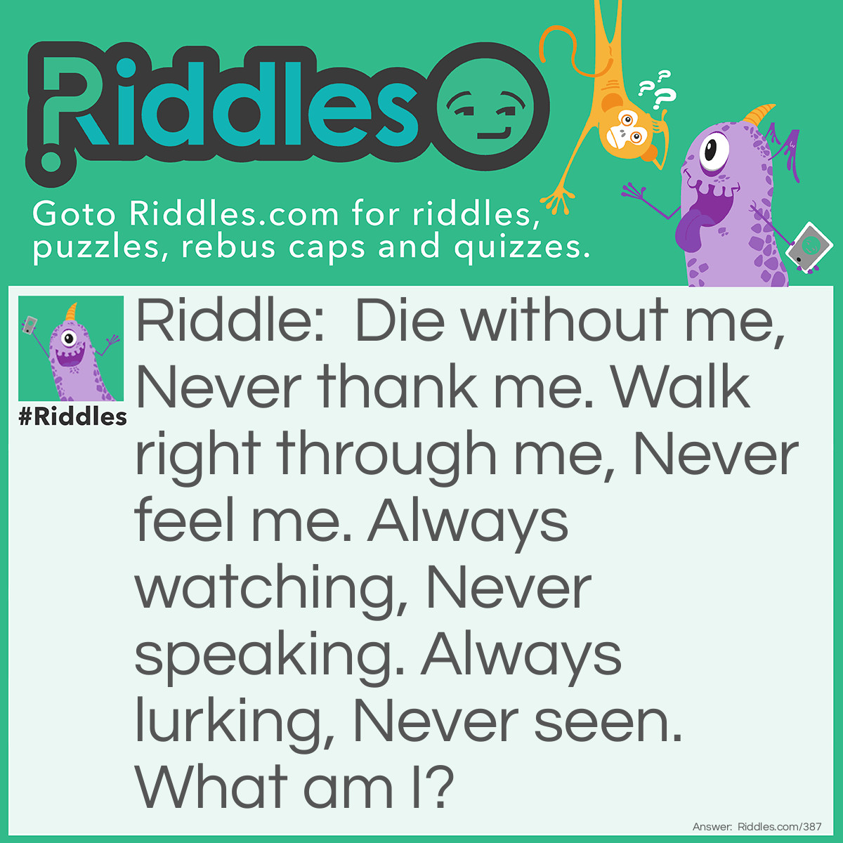 Riddle: Die without me, Never thank me. Walk right through me, Never feel me. Always watching, Never speaking. Always lurking, Never seen. What am I? Answer: Air.