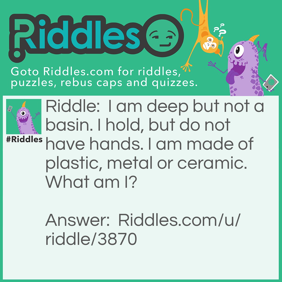 Riddle: I am deep but not a basin. I hold, but do not have hands. I am made of plastic, metal or ceramic. What am I? Answer: A bowl.