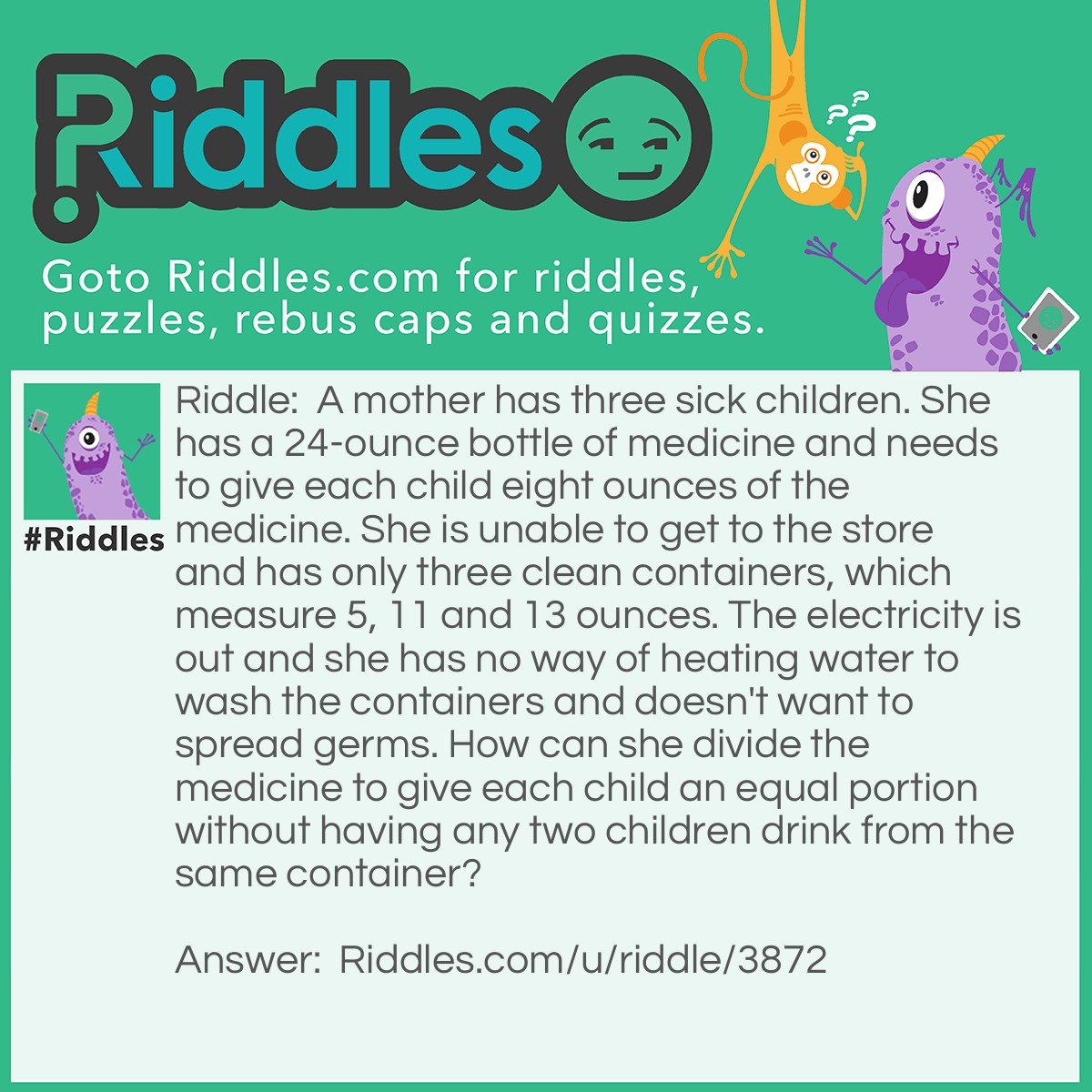 Riddle: A mother has three sick children. She has a 24-ounce bottle of medicine and needs to give each child eight ounces of the medicine. She is unable to get to the store and has only three clean containers, which measure 5, 11 and 13 ounces. The electricity is out and she has no way of heating water to wash the containers and doesn't want to spread germs. How can she divide the medicine to give each child an equal portion without having any two children drink from the same container? Answer: Fill the 5 oz. and 11 oz. Containers from the 24 oz. container. This leaves 8 oz. in the 24 oz. bottle. Next empty the 11 oz. bottle by pouring the contents into the 13 oz. bottle. Fill the 13 oz. bottle from the 5 oz. container (with 2 oz.) and put the remaining 3 oz. in the 11 oz. bottle. This leaves the 5 oz. container empty. Now pour 5 oz. from the 13 oz. bottle into the 5 oz. bottle leaving 8 oz. in the 13 oz. bottle. Finally pour the 5 oz. bottle contents into the 11 oz. bottle giving 8 oz. in this container.