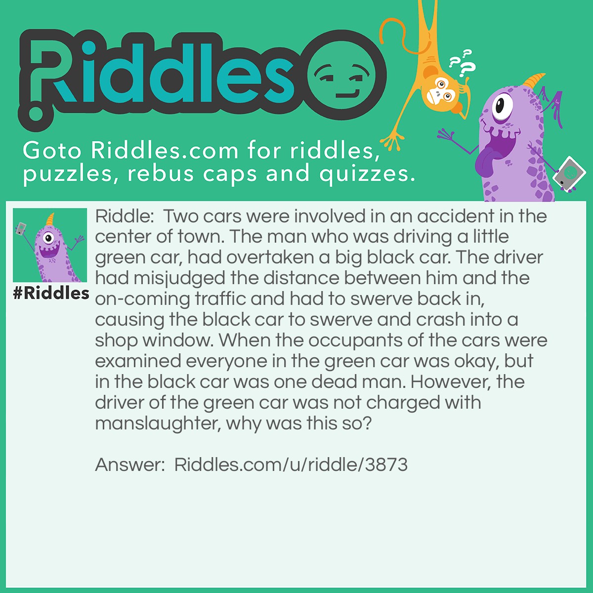 Riddle: Two cars were involved in an accident in the center of town. The man who was driving a little green car, had overtaken a big black car. The driver had misjudged the distance between him and the on-coming traffic and had to swerve back in, causing the black car to swerve and crash into a shop window. When the occupants of the cars were examined everyone in the green car was okay, but in the black car was one dead man. However, the driver of the green car was not charged with manslaughter, why was this so? Answer: The black car was a hearse and was on its way to a funeral.