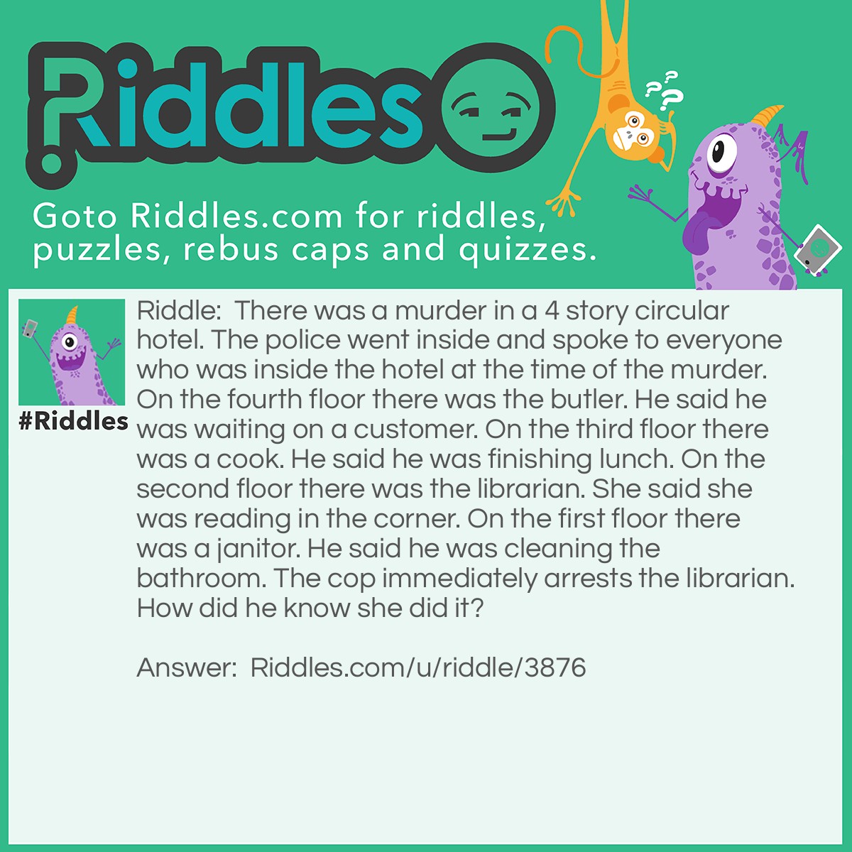 Riddle: There was a murder in a 4 story circular hotel. The police went inside and spoke to everyone who was inside the hotel at the time of the murder. On the fourth floor there was the butler. He said he was waiting on a customer. On the third floor there was a cook. He said he was finishing lunch. On the second floor there was the librarian. She said she was reading in the corner. On the first floor there was a janitor. He said he was cleaning the bathroom. The cop immediately arrests the librarian. How did he know she did it? Answer: She was reading in the CORNER. Circular rooms don't have corners.