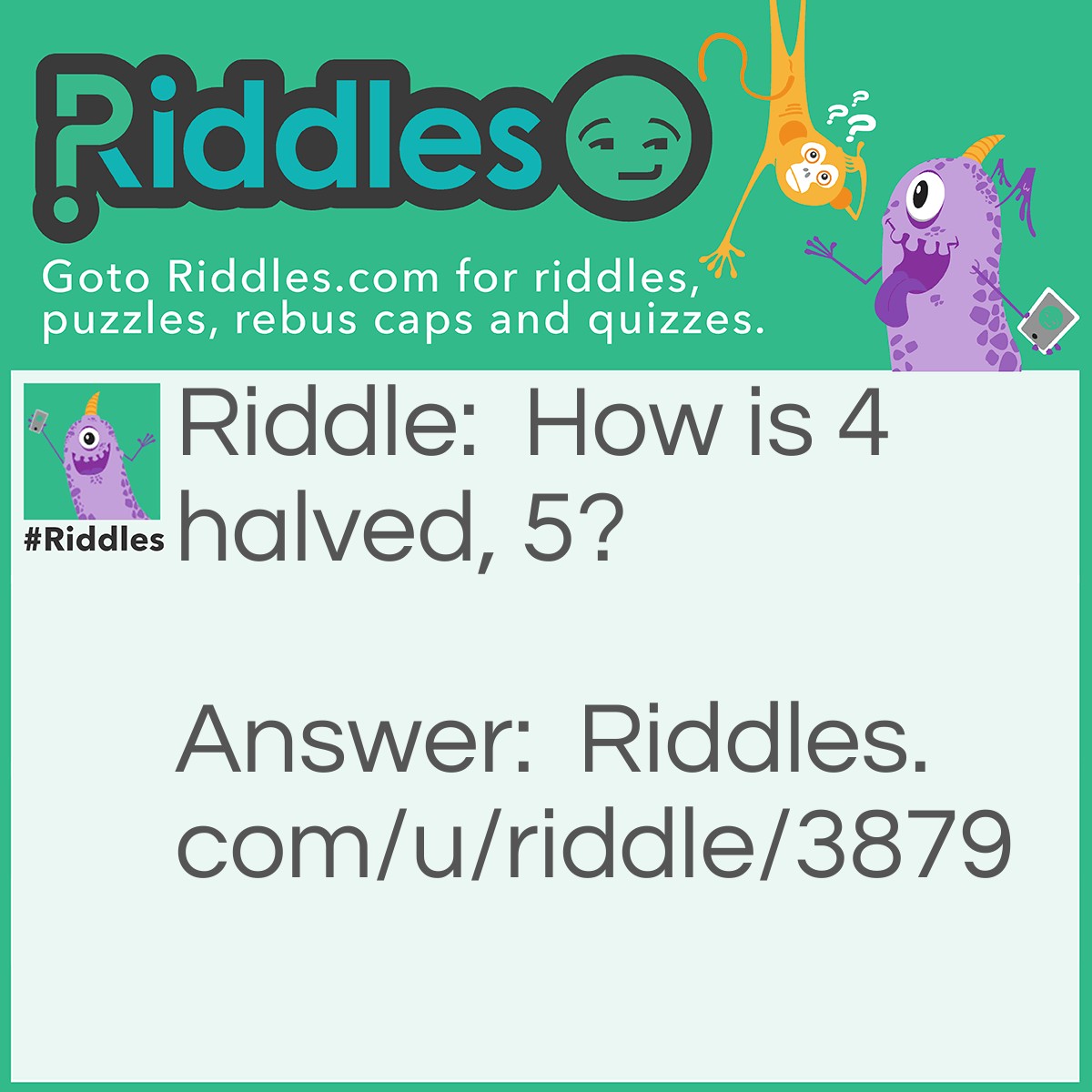 Riddle: How is 4 halved, 5? Answer: 4 is IIII tick marks and drawing a line through it diagonally is how you draw 5 tick marks and also halves the 4 marks.