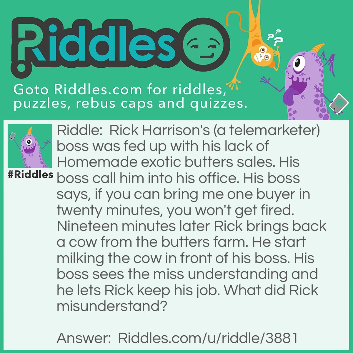 Riddle: Rick Harrison's (a telemarketer) boss was fed up with his lack of Homemade exotic butters sales. His boss call him into his office. His boss says, if you can bring me one buyer in twenty minutes, you won't get fired. Nineteen minutes later Rick brings back a cow from the butters farm. He start milking the cow in front of his boss. His boss sees the miss understanding and he lets Rick keep his job. What did Rick misunderstand? Answer: He thought his boss said "Byre" which is a homophone for buyer. Byre means Cowshed.