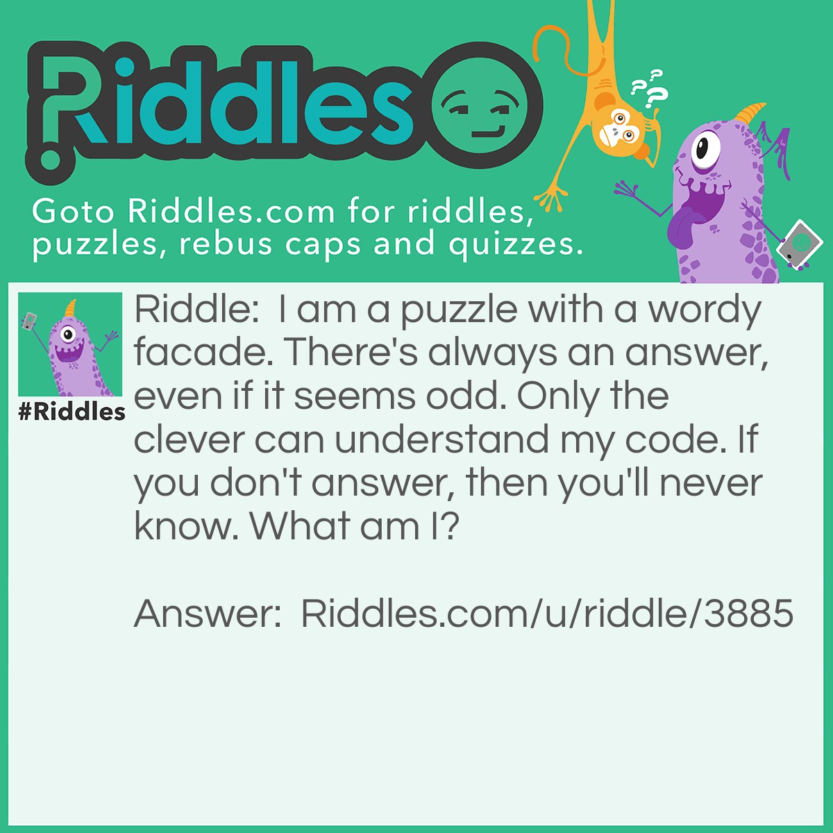 Riddle: I am a puzzle with a wordy facade. There's always an answer, even if it seems odd. Only the clever can understand my code. If you don't answer, then you'll never know. What am I? Answer: A riddle.
