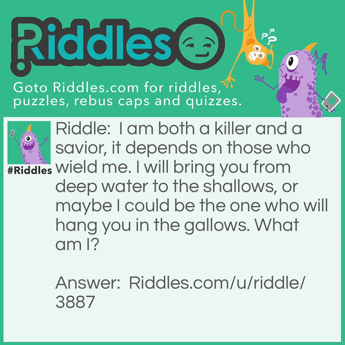 Riddle: I am both a killer and a savior, it depends on those who wield me. I will bring you from deep water to the shallows, or maybe I could be the one who will hang you in the gallows. What am I? Answer: A rope.
