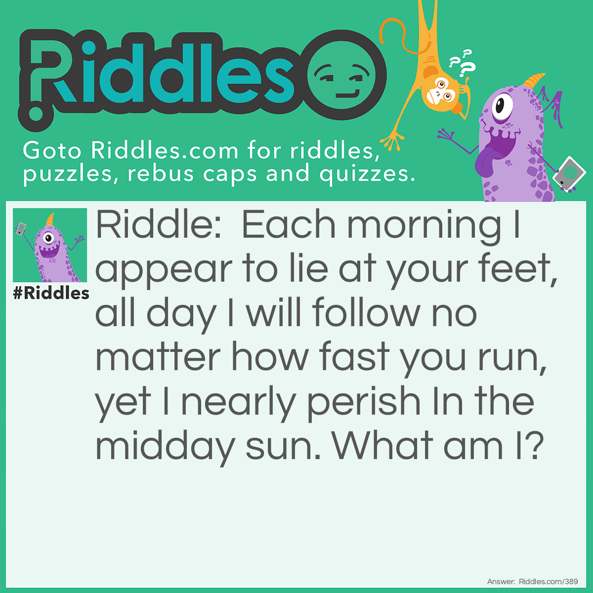 Riddle: Each morning I appear to lie at your feet, all day I will follow no matter how fast you run, yet I nearly perish In the midday sun. What am I? Answer: Your shadow.