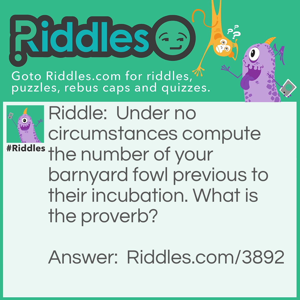 Riddle: Under no circumstances compute the number of your barnyard fowl previous to their incubation. What is the proverb? Answer: Do not count your chickens before they hatch.
