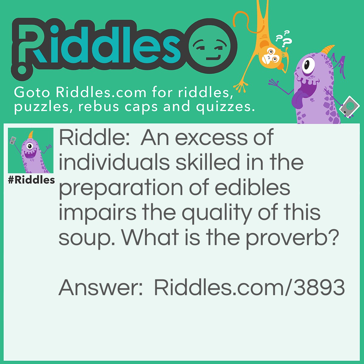 Riddle: An excess of individuals skilled in the preparation of edibles impairs the quality of this soup. What is the proverb? Answer: Too many cooks spoil the broth.