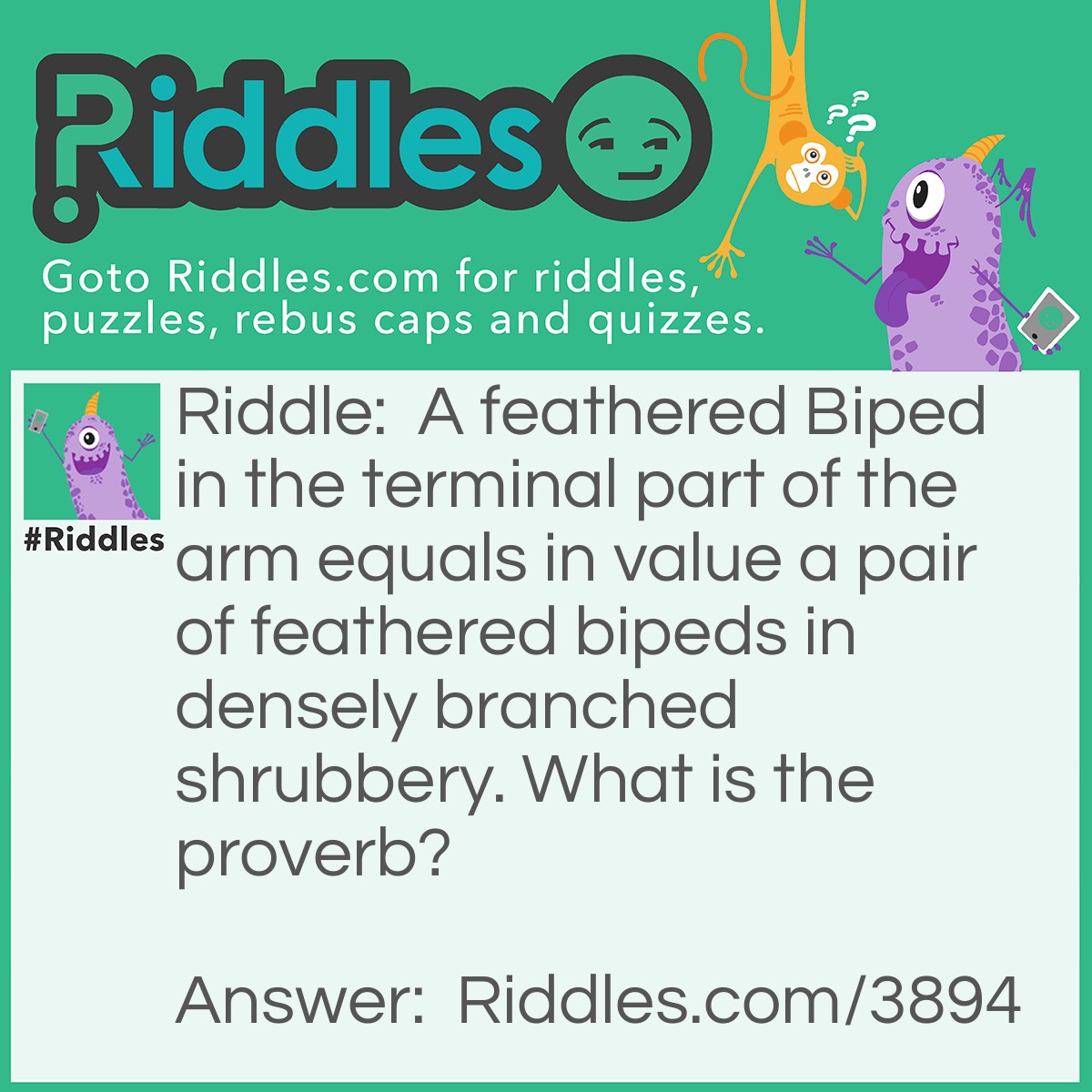 Riddle: A feathered Biped in the terminal part of the arm equals in value a pair of feathered bipeds in densely branched shrubbery. What is the proverb? Answer:  A bird in the hand is worth two in the bush.